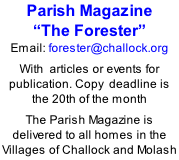 Parish Magazine  “The Forester” Email: forester@challock.org  With  articles or events for publication. Copy  deadline is the 20th of the month  The Parish Magazine is delivered to all homes in the Villages of Challock and Molash