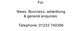 For.  News, Business, advertising & general enquiries:  Telephone: 01233 740306