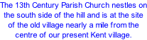 The 13th Century Parish Church nestles on the south side of the hill and is at the site of the old village nearly a mile from the centre of our present Kent village.