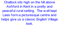 Challock sits high on the hill above Ashford in Kent in a pretty and peaceful rural setting.  The well kept Lees form a picturesque centre and helps give us a classic English Village look.
