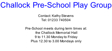 Challock Pre-School Play Group  Contact: Kathy Stevens Tel: 01233 740504  Pre-School meets during term times at:  the Challock Memorial Hall 9 to 11.30 Monday to Friday Plus 12.30 to 3.00 Mondays only