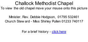 Challock Methodist Chapel To view the old chapel move your mouse onto this picture  Minister. Rev. Debbie Hodgson,  01795 532461 Church Steward - Miss Shirley Pullen 01233 740117   For a brief history - click here
